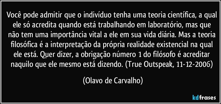 Você pode admitir que o indivíduo tenha uma teoria científica, a qual ele só acredita quando está trabalhando em laboratório, mas que não tem uma importância vital a ele em sua vida diária. Mas a teoria filosófica é a interpretação da própria realidade existencial na qual ele está. Quer dizer, a obrigação número 1 do filósofo é acreditar naquilo que ele mesmo está dizendo. (True Outspeak, 11-12-2006) (Olavo de Carvalho)