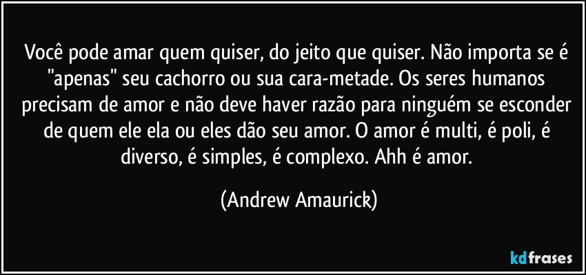 Você pode amar quem quiser, do jeito que quiser. Não importa se é "apenas" seu cachorro ou sua cara-metade. Os seres humanos precisam de amor e não deve haver razão para ninguém se esconder de quem ele/ela ou eles dão seu amor. O amor é multi, é poli, é diverso, é simples, é  complexo. Ahh é amor. (Andrew Amaurick)