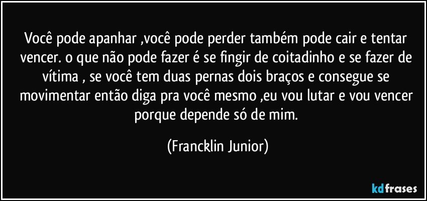 você pode apanhar ,você pode perder também pode cair e tentar vencer. o que não pode fazer é se fingir de coitadinho e se fazer de vítima , se você tem duas pernas dois braços e consegue se movimentar então diga pra você mesmo ,eu vou lutar e vou vencer porque depende só de mim. (Francklin Junior)