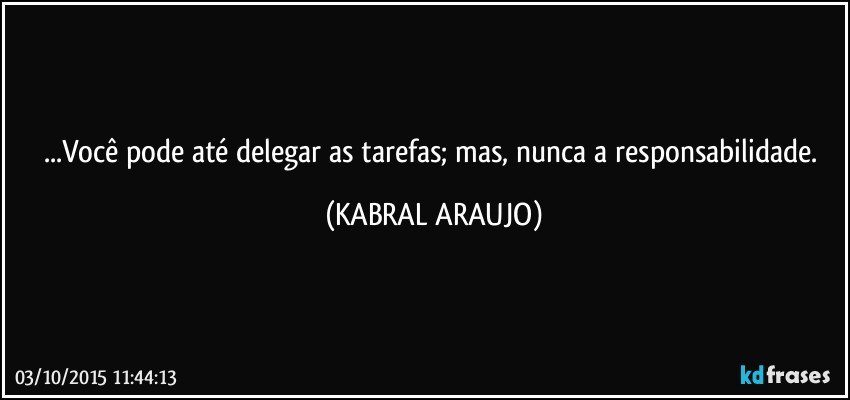 ...Você pode até delegar as tarefas; mas, nunca a responsabilidade. (KABRAL ARAUJO)