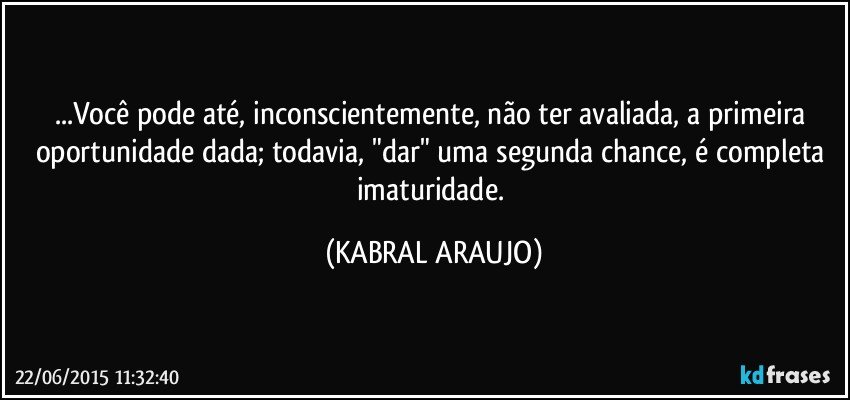 ...Você pode até, inconscientemente, não ter avaliada, a primeira oportunidade dada; todavia, "dar" uma segunda chance, é  completa imaturidade. (KABRAL ARAUJO)