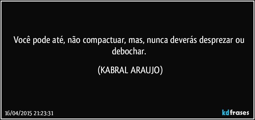 Você pode até, não compactuar, mas, nunca deverás desprezar ou debochar. (KABRAL ARAUJO)