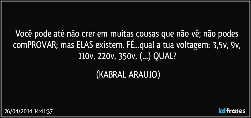 Você pode até não crer em muitas cousas que não vê; não podes comPROVAR; mas ELAS existem. FÉ...qual a tua voltagem: 3,5v, 9v, 110v, 220v, 350v, (...) QUAL? (KABRAL ARAUJO)