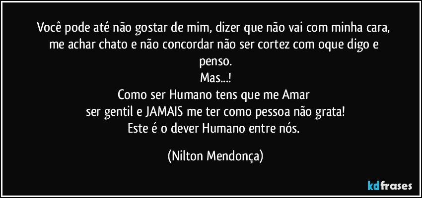 Você pode até não gostar de mim, dizer que não vai com minha cara, me achar chato e não concordar não ser cortez com oque digo e penso.
Mas...!
Como ser Humano tens que me Amar 
ser gentil e JAMAIS me ter como pessoa não grata!
Este é o dever Humano entre nós. (Nilton Mendonça)