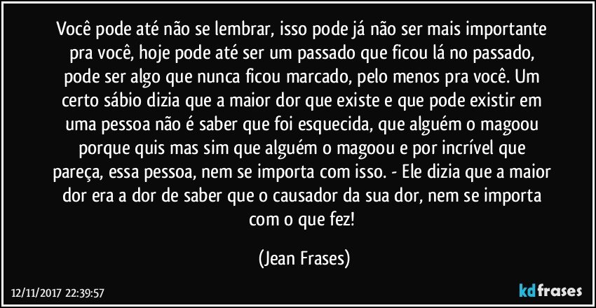 Você pode até não se lembrar, isso pode já não ser mais importante pra você, hoje pode até ser um passado que ficou lá no passado, pode ser algo que nunca ficou marcado, pelo menos pra você. Um certo sábio dizia que a maior dor que existe e que pode existir em uma pessoa não é saber que foi esquecida, que alguém o magoou porque quis mas sim que alguém o magoou e por incrível que pareça, essa pessoa, nem se importa com isso. - Ele dizia que a maior dor era a dor de saber que o causador da sua dor, nem se importa com o que fez! (Jean Frases)