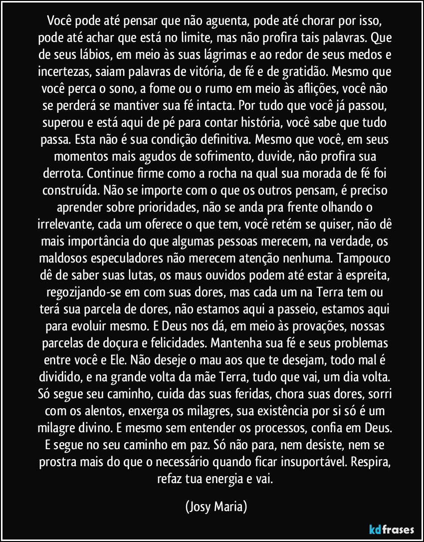 Você pode até pensar que não aguenta, pode até chorar por isso, pode até achar que está no limite, mas não profira tais palavras. Que de seus lábios, em meio às suas lágrimas e ao redor de seus medos e incertezas, saiam palavras de vitória, de fé e de gratidão. Mesmo que você perca o sono, a fome ou o rumo em meio às aflições, você não se perderá se mantiver sua fé intacta. Por tudo que você já passou, superou e está aqui de pé para contar história, você sabe que tudo passa. Esta não é sua condição definitiva. Mesmo que você, em seus momentos mais agudos de sofrimento, duvide, não profira sua derrota. Continue firme como a rocha na qual sua morada de fé foi construída. Não se importe com o que os outros pensam, é preciso aprender sobre prioridades, não se anda pra frente olhando o irrelevante, cada um oferece o que tem, você retém se quiser, não dê mais importância do que algumas pessoas merecem, na verdade, os maldosos especuladores não merecem atenção nenhuma. Tampouco dê de saber suas lutas, os maus ouvidos podem até estar à espreita, regozijando-se em com suas dores, mas cada um na Terra tem ou terá sua parcela de dores, não estamos aqui a passeio, estamos aqui para evoluir mesmo. E Deus nos dá, em meio às provações, nossas parcelas de doçura e felicidades. Mantenha sua fé e seus problemas entre você e Ele. Não deseje o mau aos que te desejam, todo mal é dividido, e na grande volta da mãe Terra, tudo que vai, um dia volta. Só segue seu caminho, cuida das suas feridas, chora suas dores, sorri com os alentos, enxerga os milagres, sua existência por si só é um milagre divino. E mesmo sem entender os processos, confia em Deus. E segue no seu caminho em paz. Só não para, nem desiste, nem se prostra mais do que o necessário quando ficar insuportável. Respira, refaz tua energia e vai. (Josy Maria)