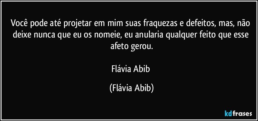 Você pode até projetar em mim suas fraquezas e defeitos, mas, não deixe nunca que eu os nomeie, eu anularia qualquer feito que esse afeto gerou.

Flávia Abib (Flávia Abib)