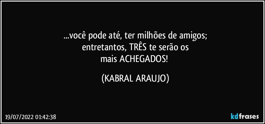 ...você pode até, ter milhões de amigos;
entretantos, TRÊS te serão os
mais ACHEGADOS! (KABRAL ARAUJO)