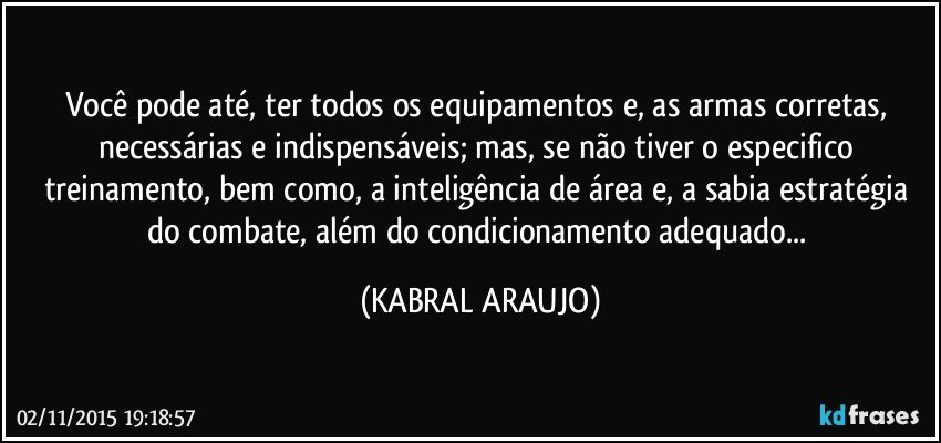 Você pode até, ter todos os equipamentos e, as armas corretas, necessárias e indispensáveis; mas, se não tiver o especifico treinamento, bem como, a inteligência de área e, a sabia estratégia do combate, além do condicionamento adequado... (KABRAL ARAUJO)