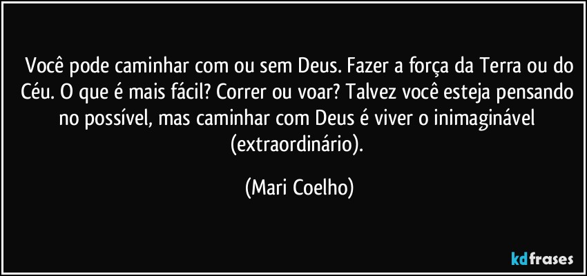 ⁠Você pode caminhar com ou sem Deus. Fazer a força da Terra ou do Céu. O que é mais fácil? Correr ou voar? Talvez você esteja pensando no possível, mas caminhar com Deus é viver o inimaginável (extraordinário). (Mari Coelho)