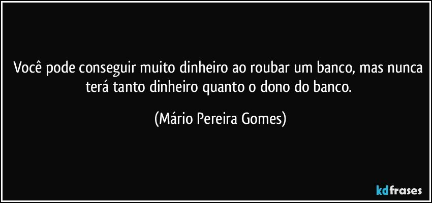 Você pode conseguir muito dinheiro ao roubar um banco, mas nunca terá tanto dinheiro quanto o dono do banco. (Mário Pereira Gomes)