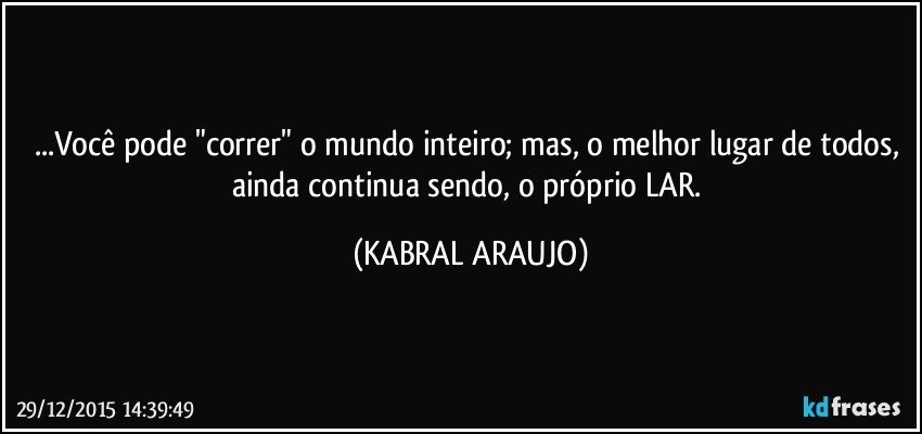 ...Você pode "correr" o mundo inteiro;  mas, o melhor lugar de todos, ainda continua sendo, o próprio LAR. (KABRAL ARAUJO)