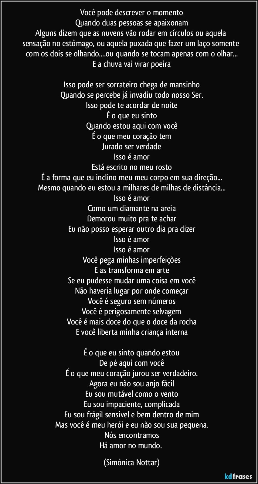 Você pode descrever o momento
Quando duas pessoas se apaixonam
Alguns dizem que as nuvens vão rodar em círculos ou aquela sensação no estômago, ou aquela puxada que fazer um laço somente com os dois se olhando...ou quando se tocam apenas com o olhar...
E a chuva vai virar poeira

Isso pode ser sorrateiro chega de mansinho
Quando se percebe já invadiu todo nosso Ser.
Isso pode te acordar de noite
É o que eu sinto
Quando estou aqui com você
É o que meu coração tem
Jurado ser verdade
Isso é amor
Está escrito no meu rosto
É a forma que eu inclino meu meu corpo em sua direção...
Mesmo quando eu estou a milhares de milhas de distância...
Isso é amor
Como um diamante na areia
Demorou muito pra te achar
Eu não posso esperar outro dia pra dizer
Isso é amor
Isso é amor
Você pega minhas imperfeições
E as transforma em arte
Se eu pudesse mudar uma coisa em você
Não haveria lugar por onde começar
Você é seguro sem números
Você é perigosamente selvagem
Você é mais doce do que o doce da rocha
E você liberta minha criança interna

É o que eu sinto quando estou
De pé aqui com você
É o que meu coração jurou ser verdadeiro.
Agora eu não sou anjo fácil
Eu sou mutável como o vento
Eu sou impaciente, complicada
Eu sou frágil sensivel e bem dentro de mim
Mas você é meu herói e eu não sou sua pequena.
Nós encontramos
Há amor no mundo. (Simônica Nottar)