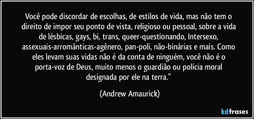 Você pode discordar de escolhas, de estilos de vida, mas não tem o direito de impor seu ponto de vista, religioso ou pessoal, sobre a vida de lésbicas, gays, bi, trans, queer-questionando, Intersexo, assexuais-arromânticas-agênero, pan-poli, não-binárias e mais. Como eles levam suas vidas não é da conta de ninguém, você não é o porta-voz de Deus, muito menos o guardião ou polícia moral designada por ele na terra.” (Andrew Amaurick)