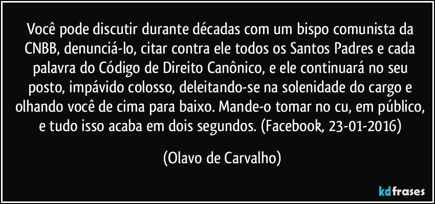 Você pode discutir durante décadas com um bispo comunista da CNBB, denunciá-lo, citar contra ele todos os Santos Padres e cada palavra do Código de Direito Canônico, e ele continuará no seu posto, impávido colosso, deleitando-se na solenidade do cargo e olhando você de cima para baixo. Mande-o tomar no cu, em público, e tudo isso acaba em dois segundos. (Facebook, 23-01-2016) (Olavo de Carvalho)