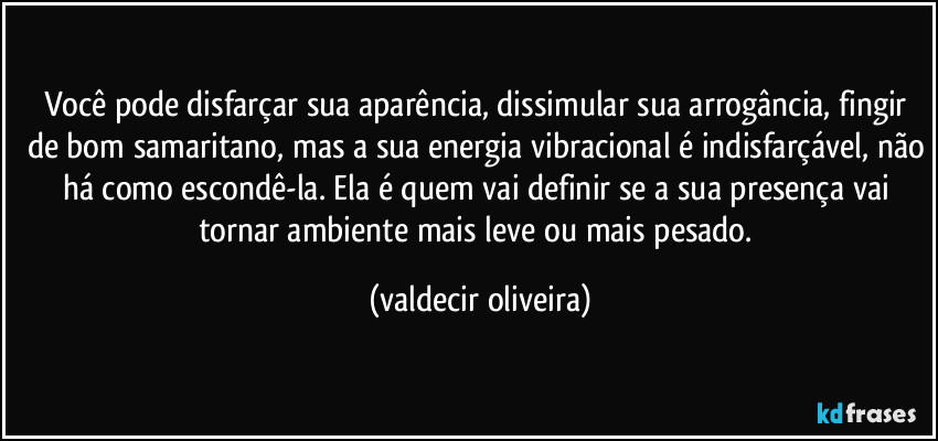 Você pode disfarçar sua aparência, dissimular sua arrogância, fingir de bom samaritano, mas a sua energia vibracional é indisfarçável, não há como escondê-la. Ela é quem vai definir se a sua presença vai tornar ambiente mais leve ou mais pesado. (valdecir oliveira)