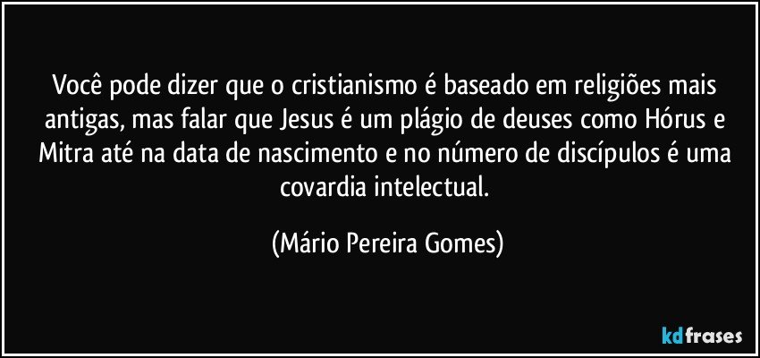 Você pode dizer que o cristianismo é baseado em religiões mais antigas, mas falar que Jesus é um plágio de deuses como Hórus e Mitra até na data de nascimento e no número de discípulos é uma covardia intelectual. (Mário Pereira Gomes)