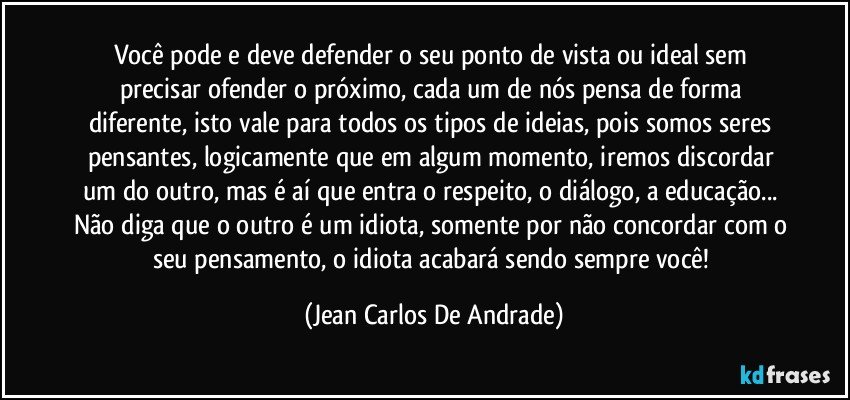 Você pode e deve defender o seu ponto de vista ou ideal sem precisar ofender o próximo, cada um de nós pensa de forma diferente, isto vale para todos os tipos de ideias, pois somos seres pensantes, logicamente que em algum momento, iremos discordar um do outro, mas é aí que entra o respeito, o diálogo, a educação... Não diga que o outro é um idiota, somente por não concordar com o seu pensamento, o idiota acabará sendo sempre você! (Jean Carlos De Andrade)