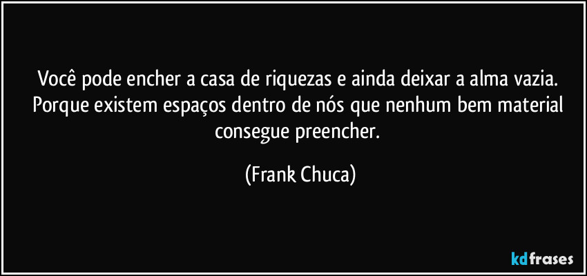 Você pode encher a casa de riquezas e ainda deixar a alma vazia. Porque existem espaços dentro de nós que nenhum bem material consegue preencher. (Frank Chuca)
