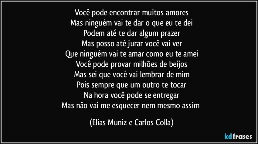 Você pode encontrar muitos amores
Mas ninguém vai te dar o que eu te dei
Podem até te dar algum prazer
Mas posso até jurar você vai ver
Que ninguém vai te amar como eu te amei
Você pode provar milhões de beijos
Mas sei que você vai lembrar de mim
Pois sempre que um outro te tocar
Na hora você pode se entregar
Mas não vai me esquecer nem mesmo assim (Elias Muniz e Carlos Colla)