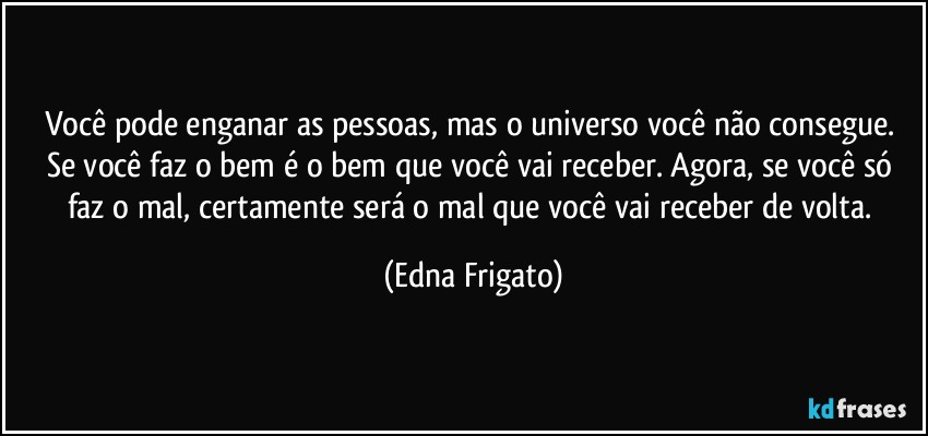 Você pode enganar as pessoas, mas o universo você não consegue. Se você faz o bem é o bem que você vai receber. Agora, se você só faz o mal, certamente será o mal que você vai receber de volta. (Edna Frigato)