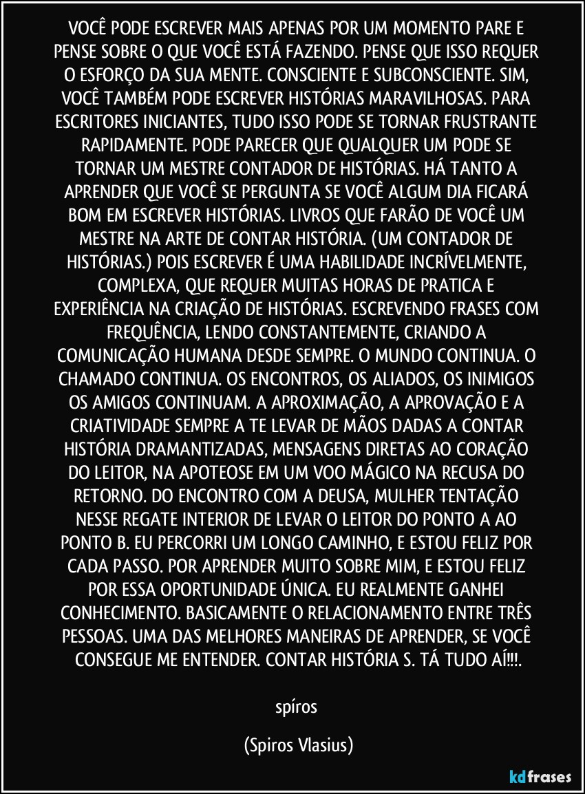 VOCÊ PODE ESCREVER MAIS APENAS POR UM MOMENTO PARE E PENSE SOBRE O QUE VOCÊ ESTÁ FAZENDO. PENSE QUE ISSO REQUER O ESFORÇO DA SUA MENTE. CONSCIENTE E SUBCONSCIENTE. SIM, VOCÊ TAMBÉM PODE ESCREVER HISTÓRIAS MARAVILHOSAS. PARA ESCRITORES INICIANTES, TUDO ISSO PODE SE TORNAR FRUSTRANTE RAPIDAMENTE. PODE PARECER QUE QUALQUER UM PODE SE TORNAR UM MESTRE CONTADOR DE HISTÓRIAS. HÁ TANTO A APRENDER QUE VOCÊ SE PERGUNTA SE VOCÊ ALGUM DIA FICARÁ BOM EM ESCREVER HISTÓRIAS. LIVROS QUE FARÃO DE VOCÊ UM MESTRE NA ARTE DE CONTAR HISTÓRIA. (UM CONTADOR DE HISTÓRIAS.) POIS ESCREVER É UMA HABILIDADE INCRÍVELMENTE, COMPLEXA, QUE REQUER MUITAS HORAS DE PRATICA E EXPERIÊNCIA NA CRIAÇÃO DE HISTÓRIAS. ESCREVENDO FRASES COM FREQUÊNCIA, LENDO CONSTANTEMENTE, CRIANDO A COMUNICAÇÃO HUMANA DESDE SEMPRE. O MUNDO CONTINUA. O CHAMADO CONTINUA. OS ENCONTROS, OS ALIADOS, OS INIMIGOS OS AMIGOS CONTINUAM. A APROXIMAÇÃO, A APROVAÇÃO E A CRIATIVIDADE SEMPRE A TE LEVAR DE MÃOS DADAS A CONTAR HISTÓRIA DRAMANTIZADAS, MENSAGENS DIRETAS AO CORAÇÃO DO LEITOR, NA APOTEOSE EM UM VOO MÁGICO NA RECUSA DO RETORNO. DO ENCONTRO COM A DEUSA, MULHER TENTAÇÃO NESSE REGATE INTERIOR DE LEVAR O LEITOR DO PONTO A AO PONTO B. EU PERCORRI UM LONGO CAMINHO, E ESTOU FELIZ POR CADA PASSO. POR APRENDER MUITO SOBRE MIM, E ESTOU FELIZ POR ESSA OPORTUNIDADE ÚNICA. EU REALMENTE GANHEI CONHECIMENTO. BASICAMENTE O RELACIONAMENTO ENTRE TRÊS PESSOAS. UMA DAS MELHORES MANEIRAS DE APRENDER, SE VOCÊ CONSEGUE ME ENTENDER. CONTAR HISTÓRIA S. TÁ TUDO AÍ!!!.

spíros (Spiros Vlasius)