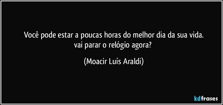 Você pode estar a poucas horas do melhor dia da sua vida.
vai parar o relógio agora? (Moacir Luís Araldi)