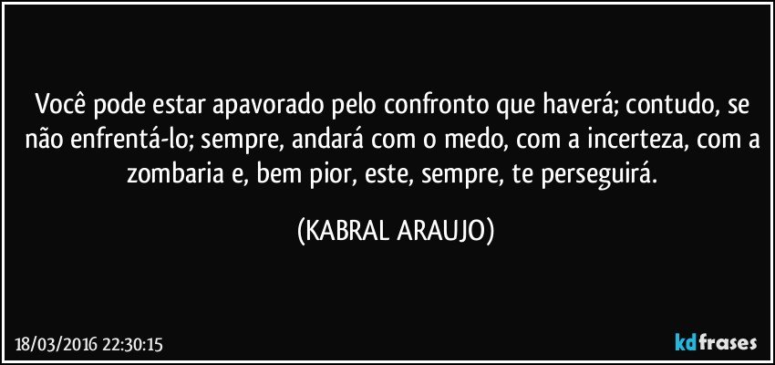 Você pode estar apavorado pelo confronto que haverá; contudo, se não enfrentá-lo; sempre, andará com o medo, com a incerteza, com a zombaria e, bem pior, este, sempre, te perseguirá. (KABRAL ARAUJO)