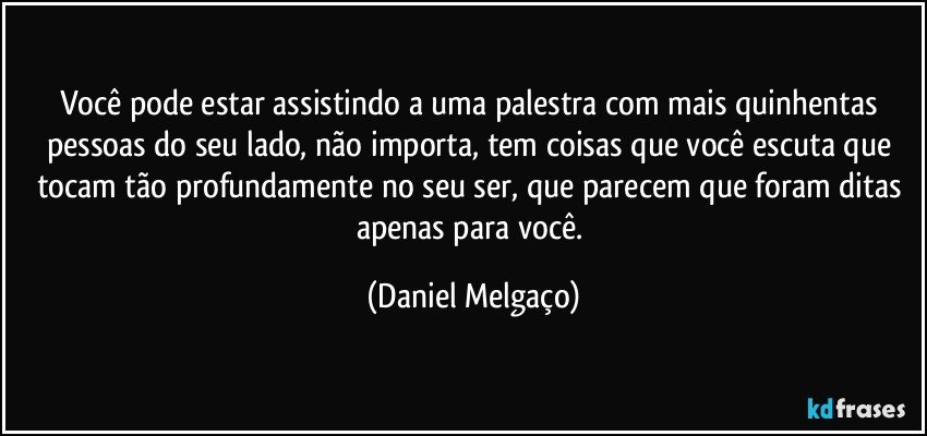 Você pode estar assistindo a uma palestra com mais quinhentas pessoas do seu lado, não importa, tem coisas que você escuta que tocam tão profundamente no seu ser, que parecem que foram ditas apenas para você. (Daniel Melgaço)