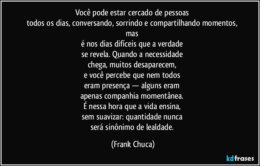 Você pode estar cercado de pessoas 
todos os dias, conversando, sorrindo e compartilhando momentos, mas 
é nos dias difíceis que a verdade 
se revela. Quando a necessidade 
chega, muitos desaparecem, 
e você percebe que nem todos 
eram presença — alguns eram 
apenas companhia momentânea. 
É nessa hora que a vida ensina, 
sem suavizar: quantidade nunca 
será sinônimo de lealdade. (Frank Chuca)