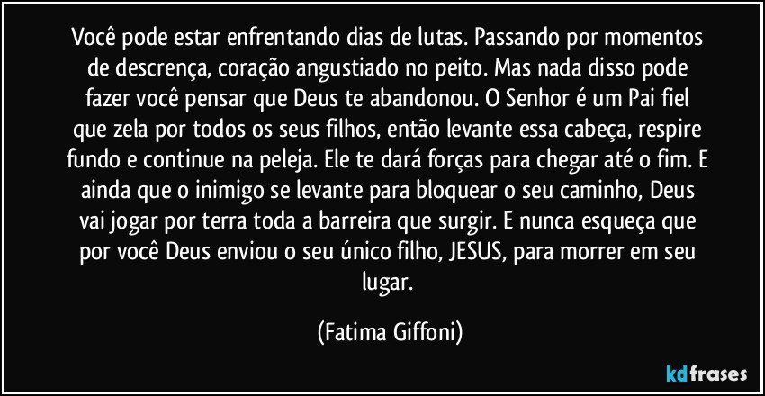 Você pode estar enfrentando dias de lutas. Passando por momentos de descrença, coração angustiado no peito. Mas nada disso pode fazer você pensar que Deus te abandonou. O Senhor é um Pai fiel que zela por todos os seus filhos, então levante essa cabeça, respire fundo e continue na peleja. Ele te dará forças para chegar até o fim. E ainda que o inimigo se levante para bloquear o seu caminho, Deus vai jogar por terra toda a barreira que surgir. E nunca esqueça que por você Deus enviou o seu único filho, JESUS, para morrer em seu lugar. (Fatima Giffoni)