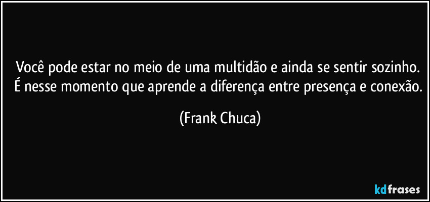Você pode estar no meio de uma multidão e ainda se sentir sozinho. É nesse momento que aprende a diferença entre presença e conexão. (Frank Chuca)