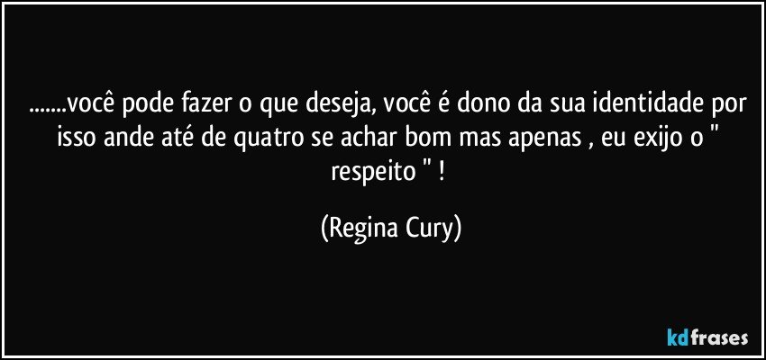 ...você pode fazer o que deseja, você é dono da sua  identidade  por isso ande até de quatro se achar bom mas apenas , eu  exijo o  " respeito " ! (Regina Cury)