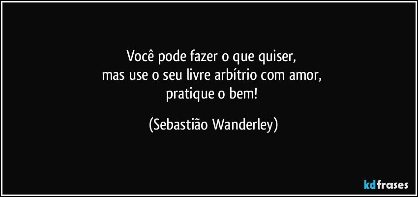 Você pode fazer o que quiser, 
mas use o seu livre arbítrio com amor, 
pratique o bem! (Sebastião Wanderley)