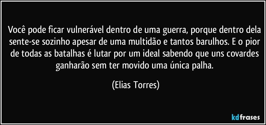 Você pode ficar vulnerável dentro de uma guerra, porque dentro dela sente-se sozinho apesar de uma multidão e tantos barulhos. E o pior de todas as batalhas é lutar por um ideal sabendo que uns covardes ganharão sem ter movido uma única palha. (Elias Torres)