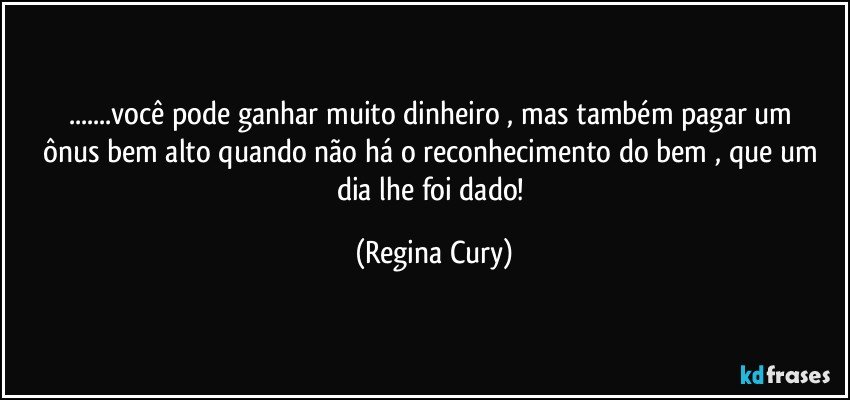 ...você pode   ganhar muito dinheiro ,  mas também  pagar  um ônus  bem alto quando  não há  o reconhecimento do bem , que um dia   lhe foi dado! (Regina Cury)