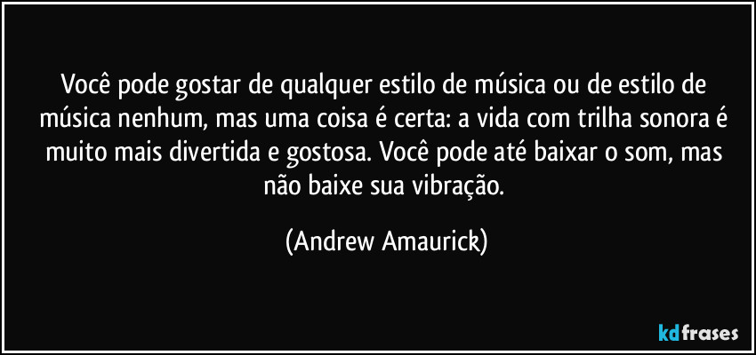 Você pode gostar de qualquer estilo de música ou de estilo de música nenhum, mas uma coisa é certa: a vida com trilha sonora é muito mais divertida e gostosa.  Você pode até baixar o som, mas não baixe sua vibração. (Andrew Amaurick)