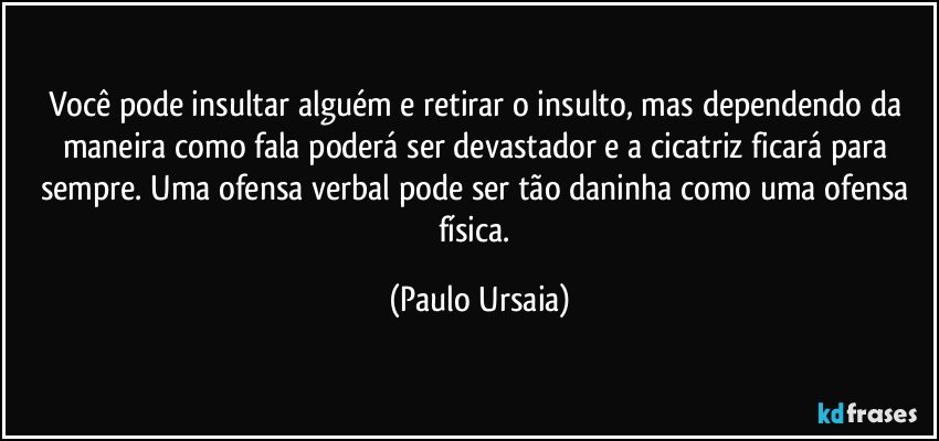 Você pode insultar alguém e retirar o insulto, mas dependendo da maneira como fala poderá ser devastador e a cicatriz ficará para sempre. Uma ofensa verbal pode ser tão daninha como uma ofensa física. (Paulo Ursaia)