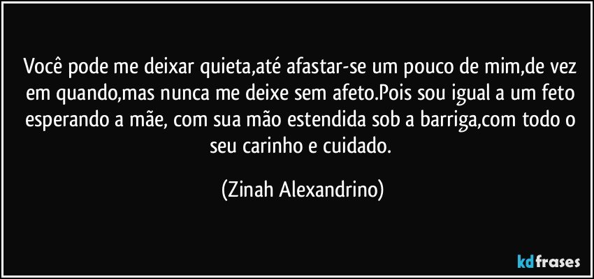 Você pode me deixar quieta,até afastar-se um pouco de mim,de vez em quando,mas nunca me deixe sem afeto.Pois sou igual a um feto esperando a mãe, com sua mão estendida sob a barriga,com todo o seu carinho e cuidado. (Zinah Alexandrino)