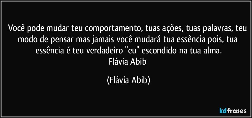 Você pode mudar teu comportamento, tuas ações, tuas palavras, teu modo de pensar mas jamais você mudará tua essência pois, tua essência é teu verdadeiro "eu" escondido na tua alma.
Flávia Abib (Flávia Abib)