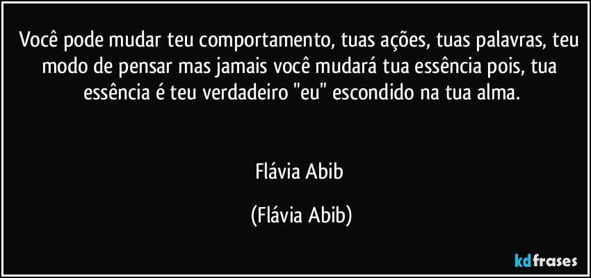 Você pode mudar teu comportamento, tuas ações, tuas palavras, teu modo de pensar mas jamais você mudará tua essência pois, tua essência é teu verdadeiro "eu" escondido na tua alma.


Flávia Abib (Flávia Abib)