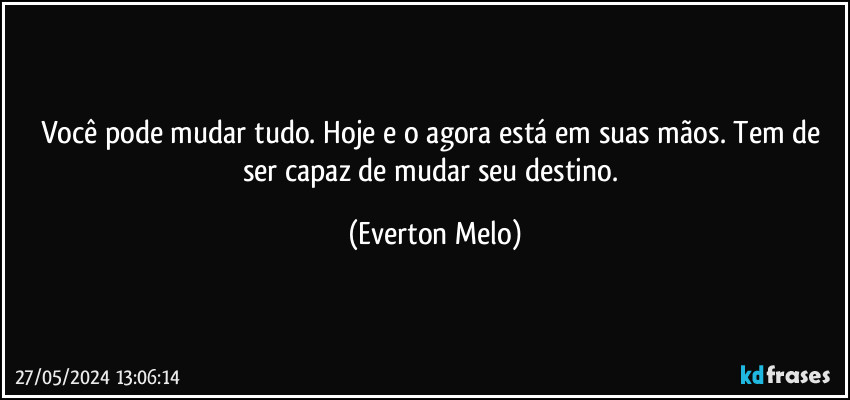 Você pode mudar tudo. Hoje e o agora está em suas mãos. Tem de ser capaz de mudar seu destino. (Everton Melo)