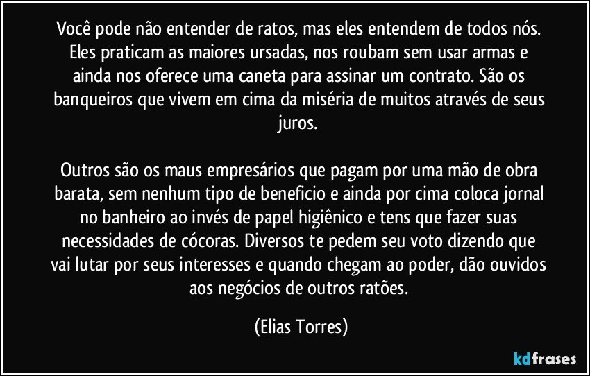 Você pode não entender de ratos, mas eles entendem de todos nós. Eles praticam as maiores ursadas, nos roubam sem usar armas e ainda nos oferece uma caneta para assinar um contrato. São os banqueiros que vivem em cima da miséria de muitos através de seus juros. 

Outros são os maus empresários que pagam por uma mão de obra barata, sem nenhum tipo de beneficio e ainda por cima coloca jornal no banheiro ao invés de papel higiênico e tens que fazer suas necessidades de cócoras. Diversos te pedem seu voto dizendo que vai lutar por seus interesses e quando chegam ao poder, dão ouvidos aos negócios de outros ratões. (Elias Torres)