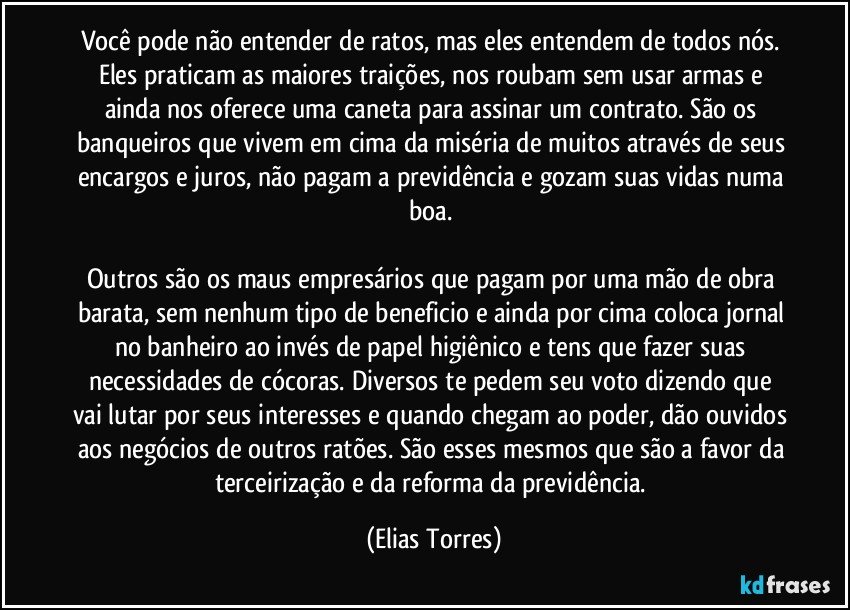 Você pode não entender de ratos, mas eles entendem de todos nós. Eles praticam as maiores traições, nos roubam sem usar armas e ainda nos oferece uma caneta para assinar um contrato. São os banqueiros que vivem em cima da miséria de muitos através de seus encargos e juros, não pagam a previdência e gozam suas vidas numa boa. 

Outros são os maus empresários que pagam por uma mão de obra barata, sem nenhum tipo de beneficio e ainda por cima coloca jornal no banheiro ao invés de papel higiênico e tens que fazer suas necessidades de cócoras. Diversos te pedem seu voto dizendo que vai lutar por seus interesses e quando chegam ao poder, dão ouvidos aos negócios de outros ratões. São esses mesmos que são a favor da terceirização e da reforma da previdência. (Elias Torres)