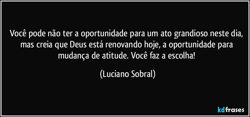 Você pode não ter a oportunidade para um ato grandioso neste dia, mas creia que Deus está renovando hoje, a oportunidade para mudança de atitude. Você faz a escolha! (Luciano Sobral)