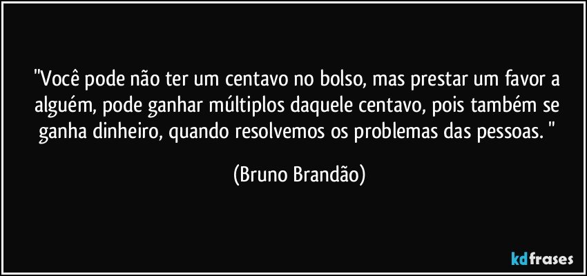 "Você pode não ter um centavo no bolso, mas prestar um favor a alguém, pode ganhar múltiplos daquele centavo, pois também se ganha dinheiro, quando resolvemos os problemas das pessoas. " (Bruno Brandão)