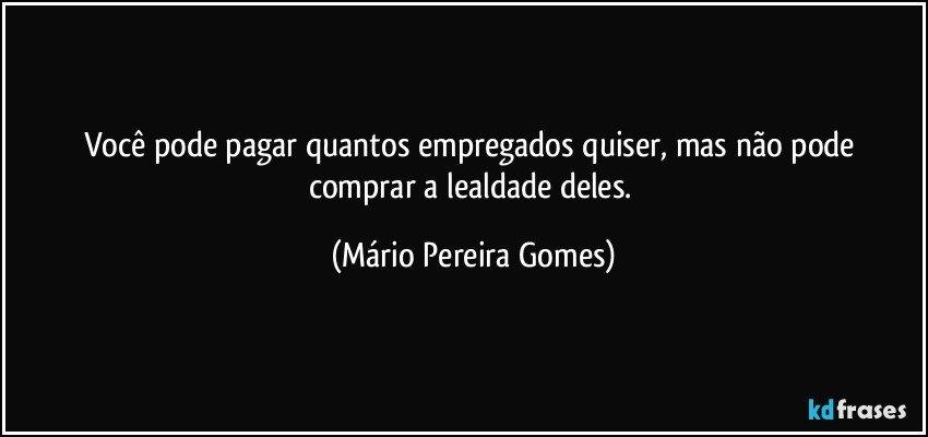 Você pode pagar quantos empregados quiser, mas não pode comprar a lealdade deles. (Mário Pereira Gomes)