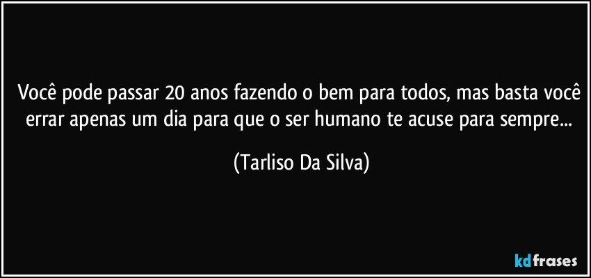 Você pode passar 20 anos fazendo o bem para todos, mas basta você errar apenas um dia para que o ser humano te acuse para sempre... (Tarliso Da Silva)