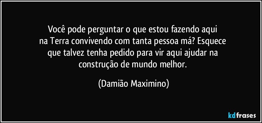 Você pode perguntar o que estou fazendo aqui 
na Terra convivendo com tanta pessoa má? Esquece 
que talvez tenha pedido para vir aqui ajudar na 
construção de mundo melhor. (Damião Maximino)