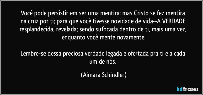 Você pode persistir em ser uma mentira;  mas Cristo se fez mentira na cruz por ti;  para que você tivesse novidade de vida--A VERDADE resplandecida, revelada;  sendo sufocada dentro de ti, mais uma vez, enquanto você mente novamente.

Lembre-se dessa preciosa verdade legada e ofertada pra ti e  a cada um de nós. (Aimara Schindler)